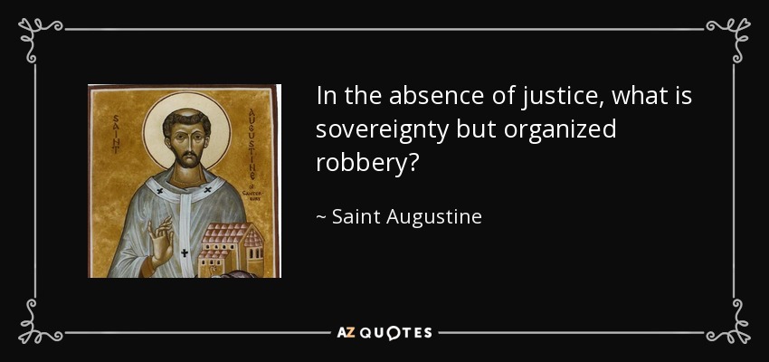In the absence of justice, what is sovereignty but organized robbery? - Saint Augustine