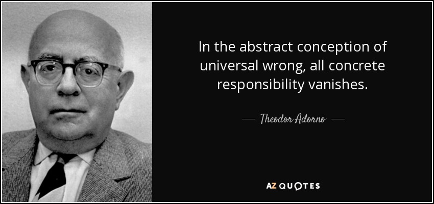 In the abstract conception of universal wrong, all concrete responsibility vanishes. - Theodor Adorno