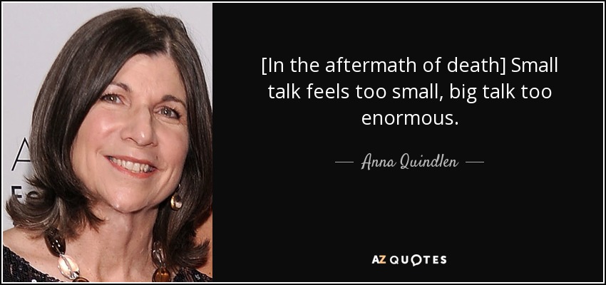 [In the aftermath of death] Small talk feels too small, big talk too enormous. - Anna Quindlen