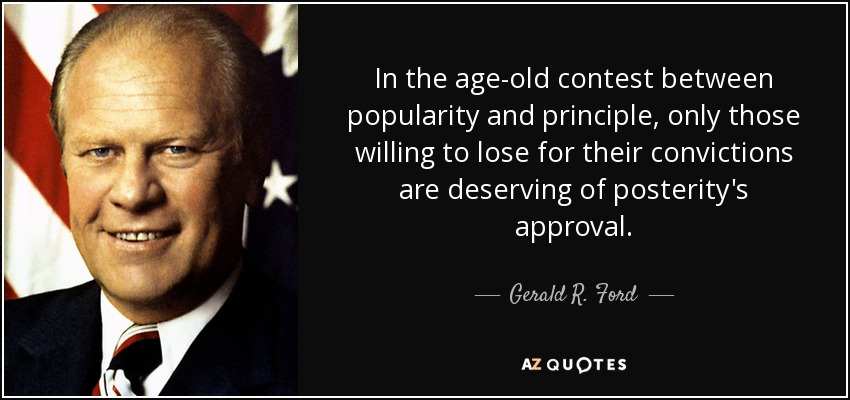 In the age-old contest between popularity and principle, only those willing to lose for their convictions are deserving of posterity's approval. - Gerald R. Ford