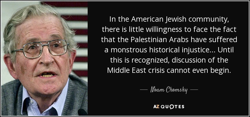In the American Jewish community, there is little willingness to face the fact that the Palestinian Arabs have suffered a monstrous historical injustice . . . Until this is recognized, discussion of the Middle East crisis cannot even begin. - Noam Chomsky