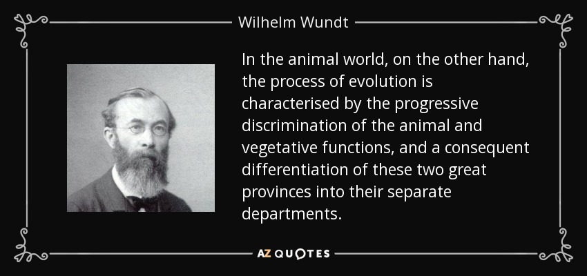 In the animal world, on the other hand, the process of evolution is characterised by the progressive discrimination of the animal and vegetative functions, and a consequent differentiation of these two great provinces into their separate departments. - Wilhelm Wundt