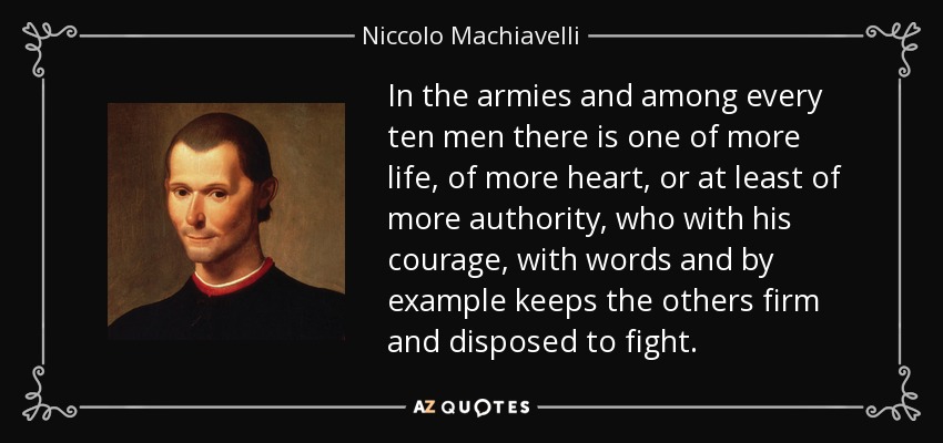 In the armies and among every ten men there is one of more life, of more heart, or at least of more authority, who with his courage, with words and by example keeps the others firm and disposed to fight. - Niccolo Machiavelli