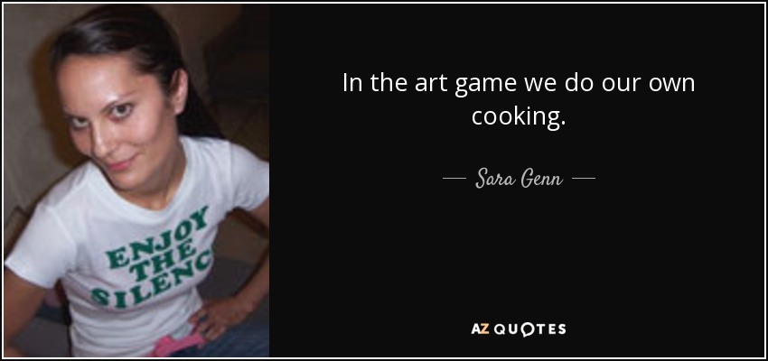 In the art game we do our own cooking. - Sara Genn