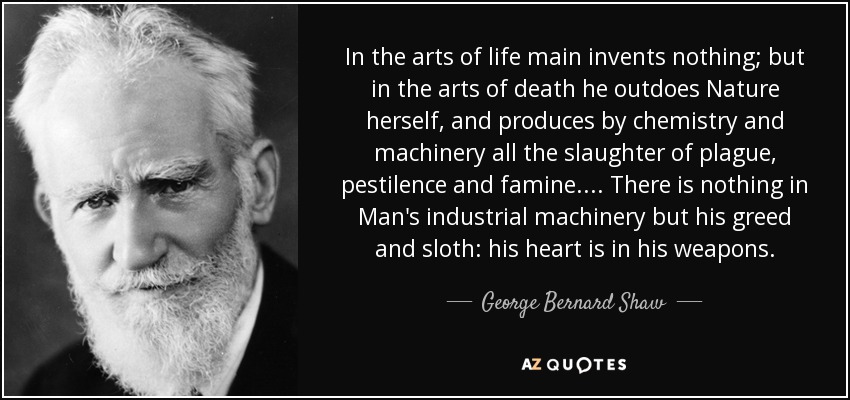 In the arts of life main invents nothing; but in the arts of death he outdoes Nature herself, and produces by chemistry and machinery all the slaughter of plague, pestilence and famine. ... There is nothing in Man's industrial machinery but his greed and sloth: his heart is in his weapons. - George Bernard Shaw