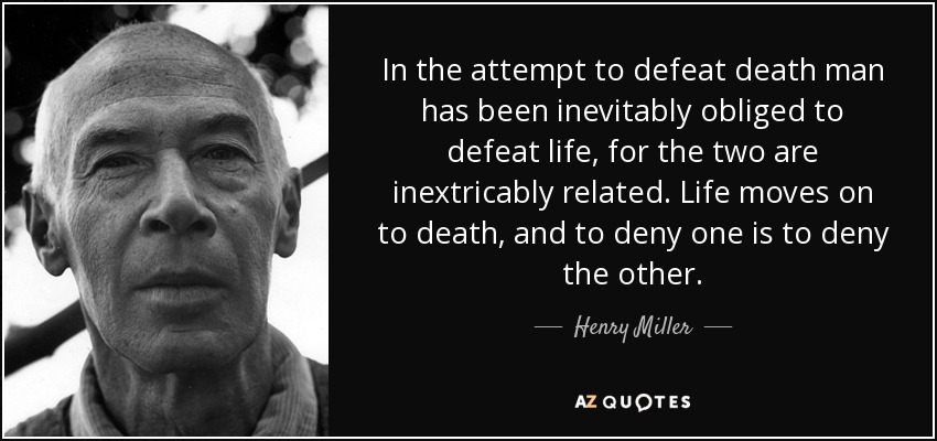 In the attempt to defeat death man has been inevitably obliged to defeat life, for the two are inextricably related. Life moves on to death, and to deny one is to deny the other. - Henry Miller