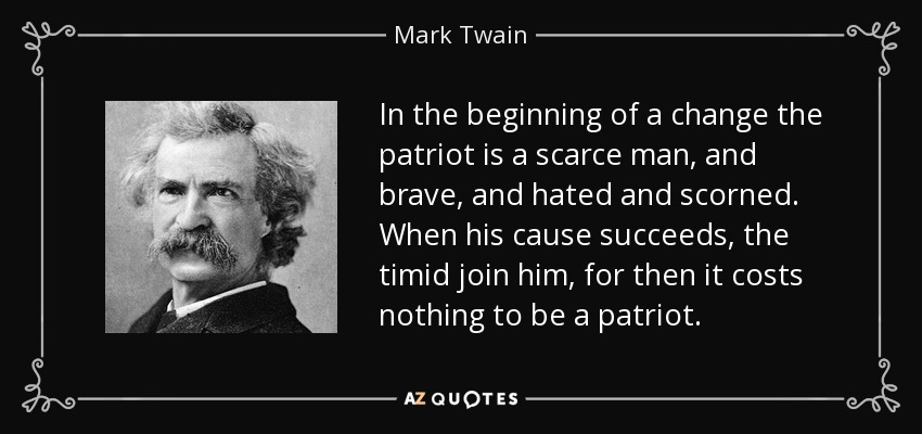 In the beginning of a change the patriot is a scarce man, and brave, and hated and scorned. When his cause succeeds, the timid join him, for then it costs nothing to be a patriot. - Mark Twain