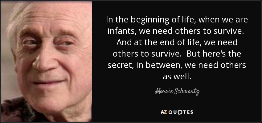 In the beginning of life, when we are infants, we need others to survive. And at the end of life, we need others to survive. But here's the secret, in between, we need others as well. - Morrie Schwartz