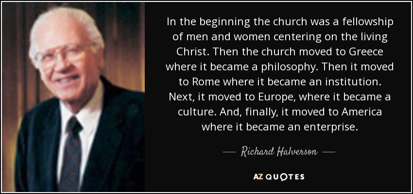 In the beginning the church was a fellowship of men and women centering on the living Christ. Then the church moved to Greece where it became a philosophy. Then it moved to Rome where it became an institution. Next, it moved to Europe, where it became a culture. And, finally, it moved to America where it became an enterprise. - Richard Halverson