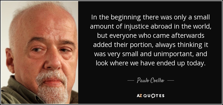 In the beginning there was only a small amount of injustice abroad in the world, but everyone who came afterwards added their portion, always thinking it was very small and unimportant, and look where we have ended up today. - Paulo Coelho