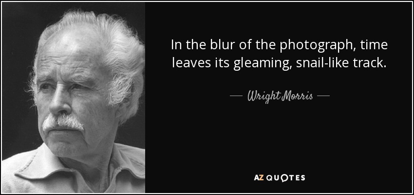 In the blur of the photograph, time leaves its gleaming, snail-like track. - Wright Morris