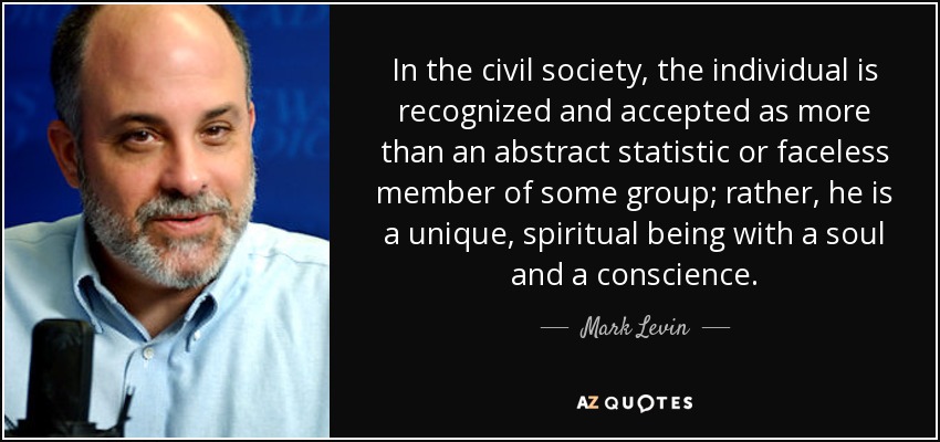 In the civil society, the individual is recognized and accepted as more than an abstract statistic or faceless member of some group; rather, he is a unique, spiritual being with a soul and a conscience. - Mark Levin