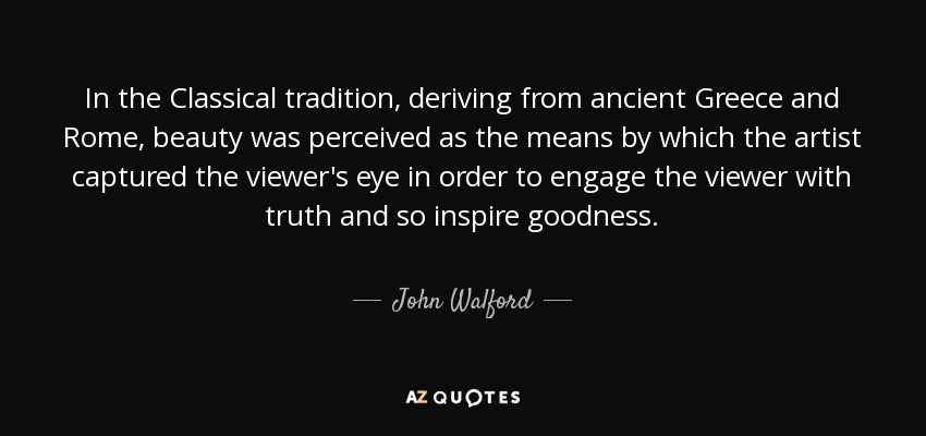 In the Classical tradition, deriving from ancient Greece and Rome, beauty was perceived as the means by which the artist captured the viewer's eye in order to engage the viewer with truth and so inspire goodness. - John Walford