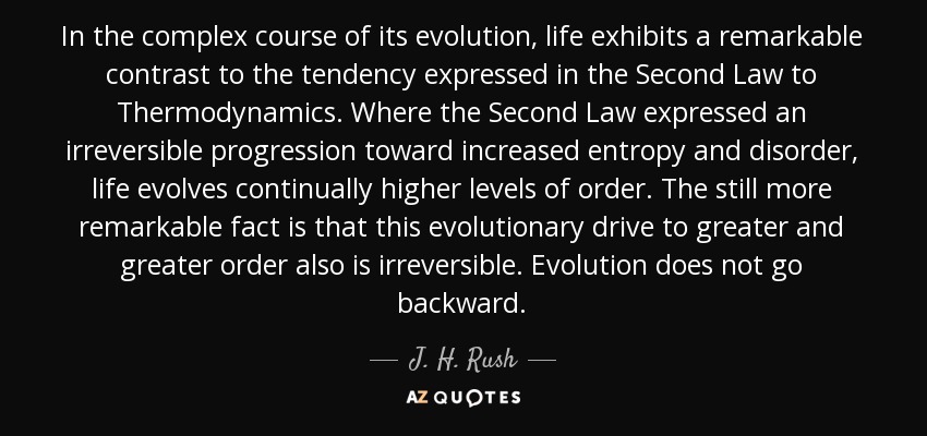 In the complex course of its evolution, life exhibits a remarkable contrast to the tendency expressed in the Second Law to Thermodynamics. Where the Second Law expressed an irreversible progression toward increased entropy and disorder, life evolves continually higher levels of order. The still more remarkable fact is that this evolutionary drive to greater and greater order also is irreversible. Evolution does not go backward. - J. H. Rush