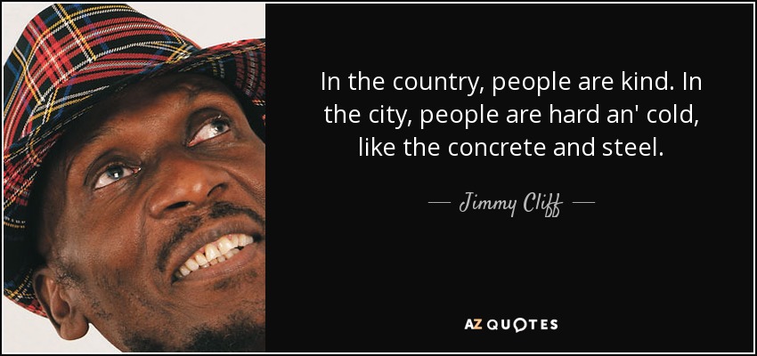 In the country, people are kind. In the city, people are hard an' cold, like the concrete and steel. - Jimmy Cliff