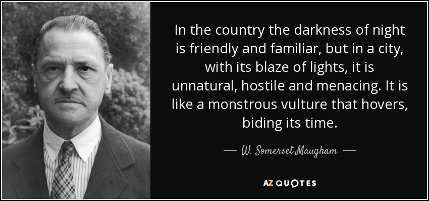 In the country the darkness of night is friendly and familiar, but in a city, with its blaze of lights, it is unnatural, hostile and menacing. It is like a monstrous vulture that hovers, biding its time. - W. Somerset Maugham