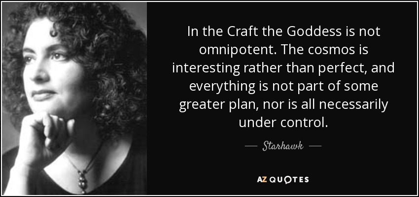 In the Craft the Goddess is not omnipotent. The cosmos is interesting rather than perfect, and everything is not part of some greater plan, nor is all necessarily under control. - Starhawk