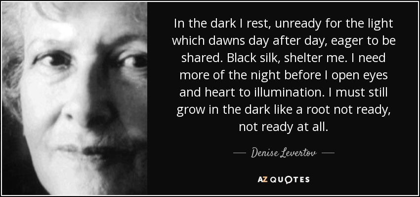 In the dark I rest, unready for the light which dawns day after day, eager to be shared. Black silk, shelter me. I need more of the night before I open eyes and heart to illumination. I must still grow in the dark like a root not ready, not ready at all. - Denise Levertov