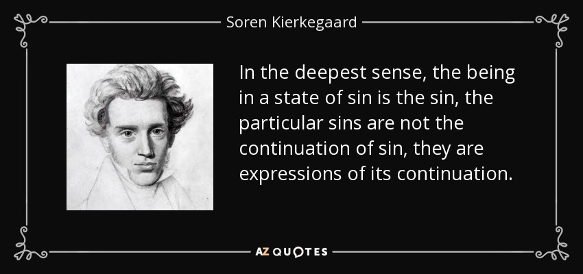 In the deepest sense, the being in a state of sin is the sin, the particular sins are not the continuation of sin, they are expressions of its continuation. - Soren Kierkegaard