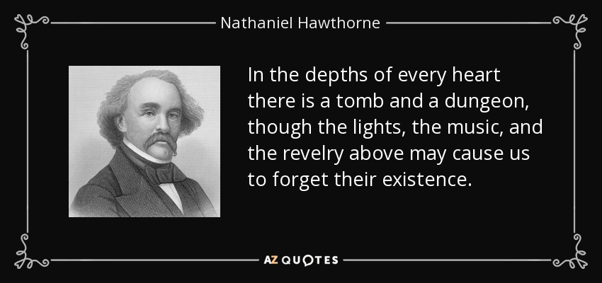 In the depths of every heart there is a tomb and a dungeon, though the lights, the music, and the revelry above may cause us to forget their existence. - Nathaniel Hawthorne