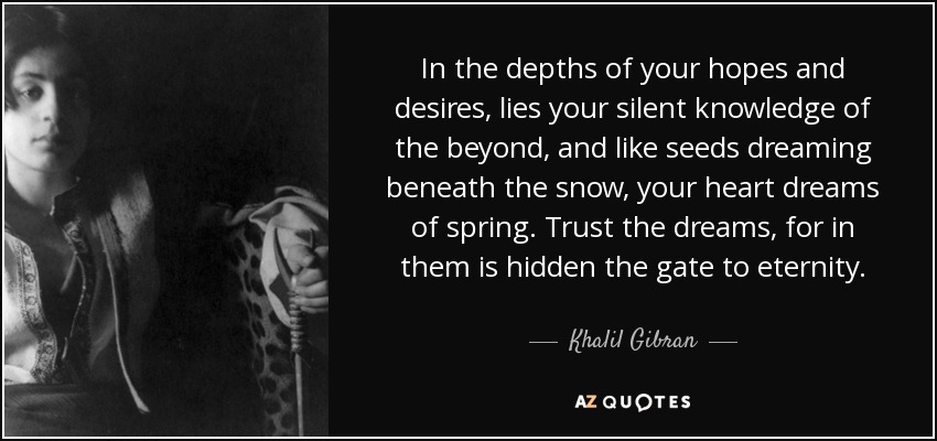 In the depths of your hopes and desires, lies your silent knowledge of the beyond, and like seeds dreaming beneath the snow, your heart dreams of spring. Trust the dreams, for in them is hidden the gate to eternity. - Khalil Gibran