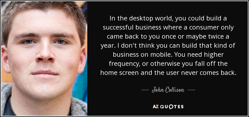 In the desktop world, you could build a successful business where a consumer only came back to you once or maybe twice a year. I don't think you can build that kind of business on mobile. You need higher frequency, or otherwise you fall off the home screen and the user never comes back. - John Collison