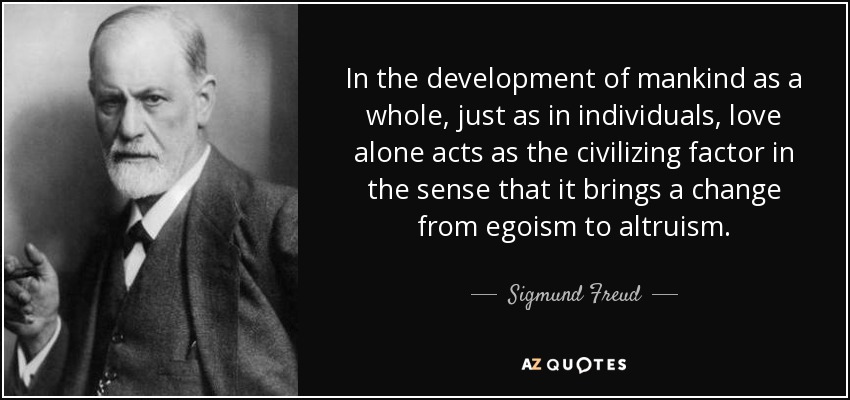 In the development of mankind as a whole, just as in individuals, love alone acts as the civilizing factor in the sense that it brings a change from egoism to altruism. - Sigmund Freud