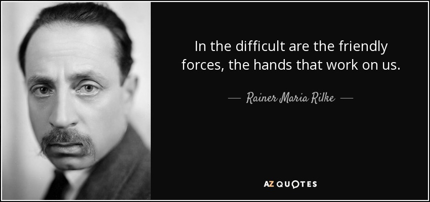 In the difficult are the friendly forces, the hands that work on us. - Rainer Maria Rilke