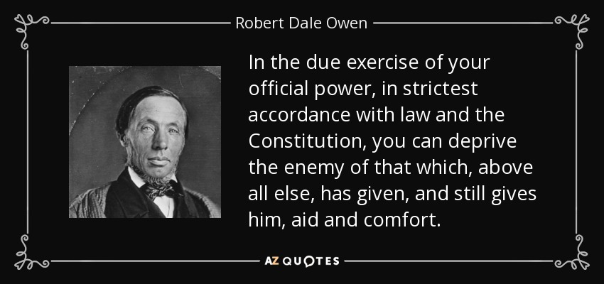 In the due exercise of your official power, in strictest accordance with law and the Constitution, you can deprive the enemy of that which, above all else, has given, and still gives him, aid and comfort. - Robert Dale Owen