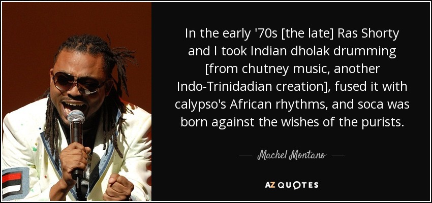 In the early '70s [the late] Ras Shorty and I took Indian dholak drumming [from chutney music, another Indo-Trinidadian creation], fused it with calypso's African rhythms, and soca was born against the wishes of the purists. - Machel Montano