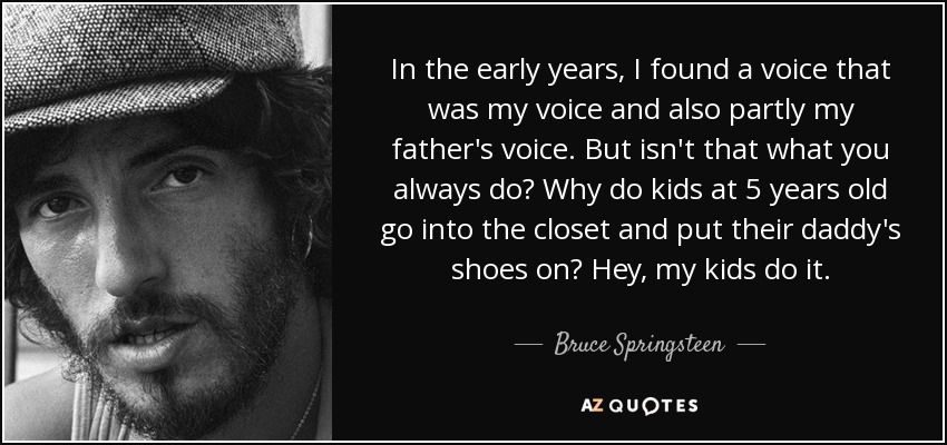 In the early years, I found a voice that was my voice and also partly my father's voice. But isn't that what you always do? Why do kids at 5 years old go into the closet and put their daddy's shoes on? Hey, my kids do it. - Bruce Springsteen