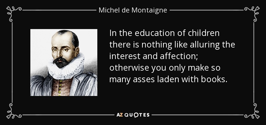 In the education of children there is nothing like alluring the interest and affection; otherwise you only make so many asses laden with books. - Michel de Montaigne