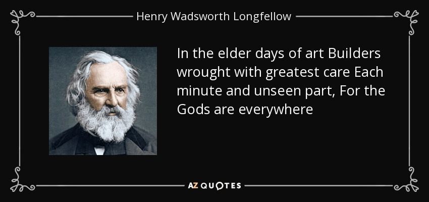 In the elder days of art Builders wrought with greatest care Each minute and unseen part, For the Gods are everywhere - Henry Wadsworth Longfellow