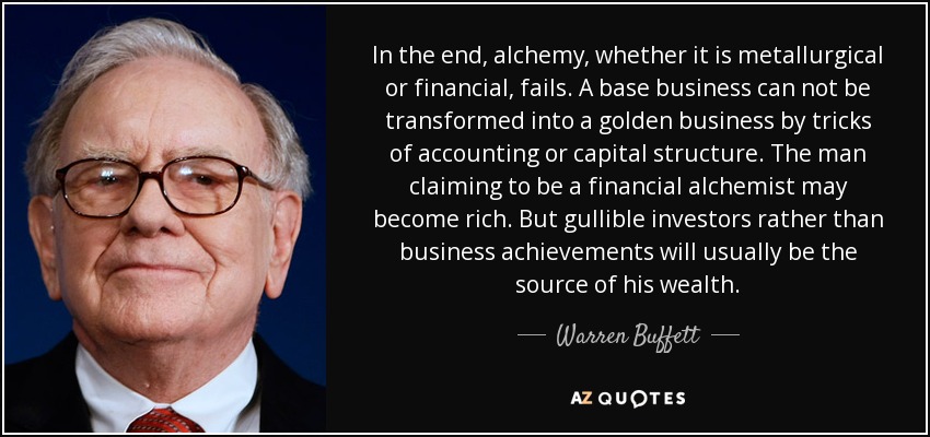 In the end, alchemy, whether it is metallurgical or financial, fails. A base business can not be transformed into a golden business by tricks of accounting or capital structure. The man claiming to be a financial alchemist may become rich. But gullible investors rather than business achievements will usually be the source of his wealth. - Warren Buffett