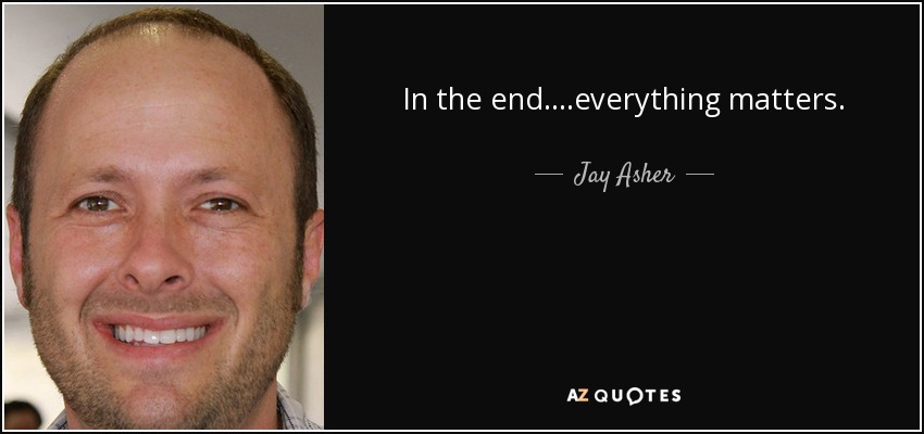 In the end....everything matters. - Jay Asher