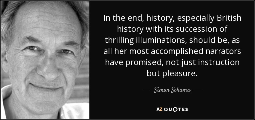 In the end, history, especially British history with its succession of thrilling illuminations, should be, as all her most accomplished narrators have promised, not just instruction but pleasure. - Simon Schama