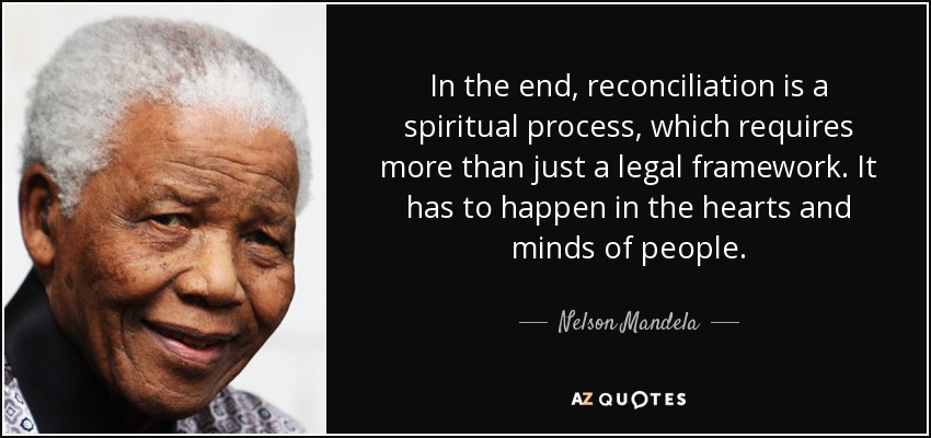 In the end, reconciliation is a spiritual process, which requires more than just a legal framework. It has to happen in the hearts and minds of people. - Nelson Mandela