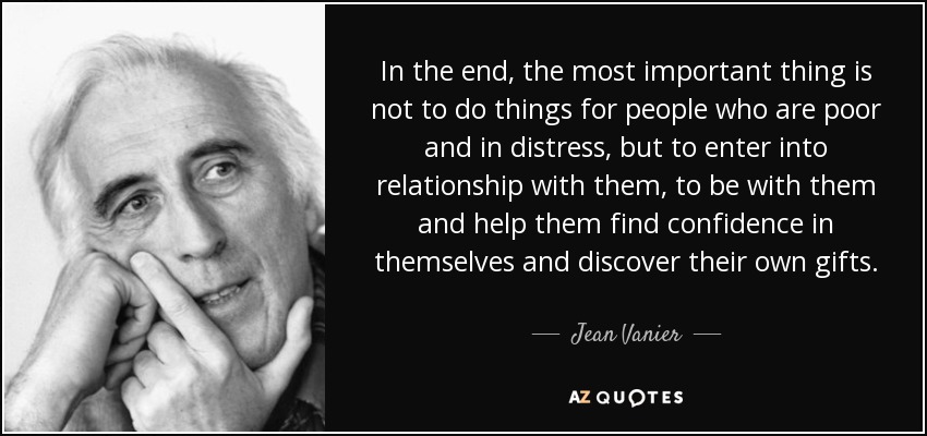 In the end, the most important thing is not to do things for people who are poor and in distress, but to enter into relationship with them, to be with them and help them find confidence in themselves and discover their own gifts. - Jean Vanier
