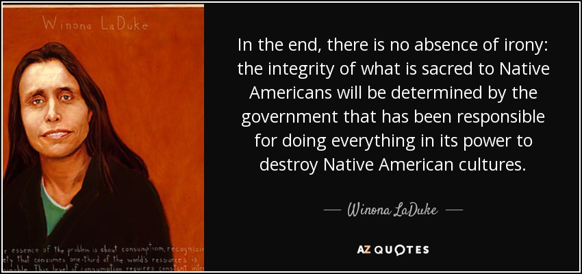 In the end, there is no absence of irony: the integrity of what is sacred to Native Americans will be determined by the government that has been responsible for doing everything in its power to destroy Native American cultures. - Winona LaDuke