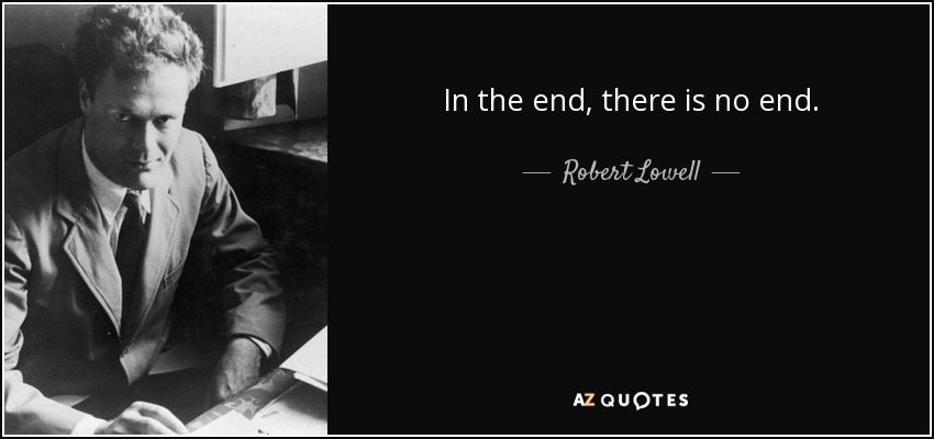 In the end, there is no end. - Robert Lowell