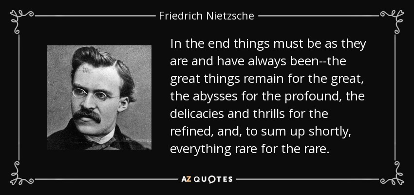 In the end things must be as they are and have always been--the great things remain for the great, the abysses for the profound, the delicacies and thrills for the refined, and, to sum up shortly, everything rare for the rare. - Friedrich Nietzsche
