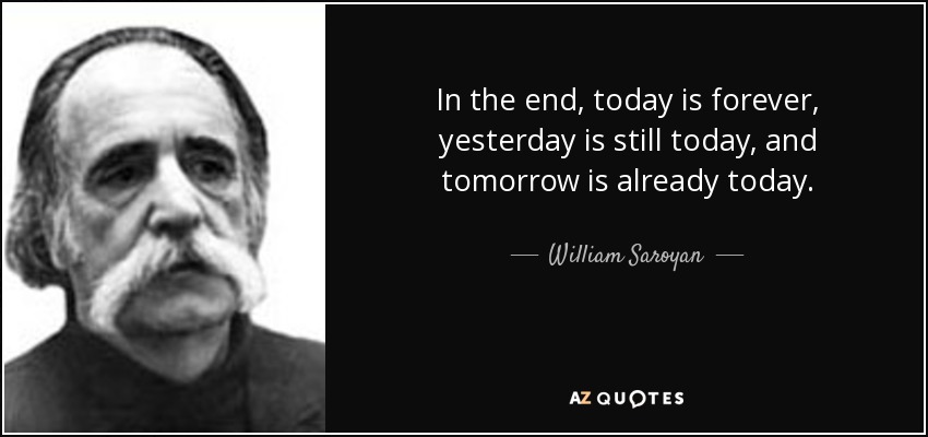 In the end, today is forever, yesterday is still today, and tomorrow is already today. - William Saroyan