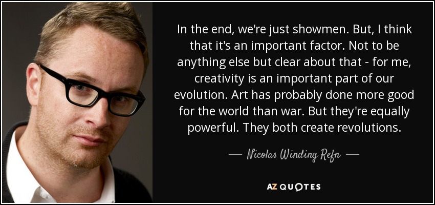 In the end, we're just showmen. But, I think that it's an important factor. Not to be anything else but clear about that - for me, creativity is an important part of our evolution. Art has probably done more good for the world than war. But they're equally powerful. They both create revolutions. - Nicolas Winding Refn