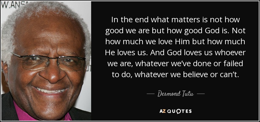 In the end what matters is not how good we are but how good God is. Not how much we love Him but how much He loves us. And God loves us whoever we are, whatever we’ve done or failed to do, whatever we believe or can’t. - Desmond Tutu