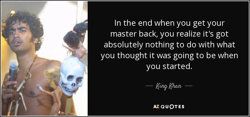 In the end when you get your master back, you realize it's got absolutely nothing to do with what you thought it was going to be when you started. - King Khan