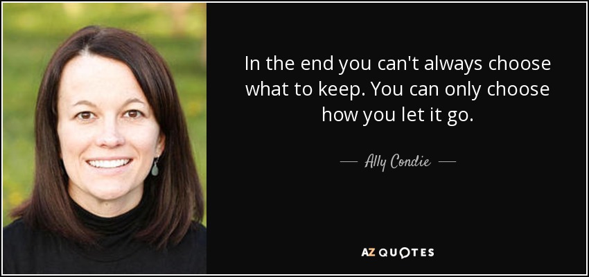 In the end you can't always choose what to keep. You can only choose how you let it go. - Ally Condie