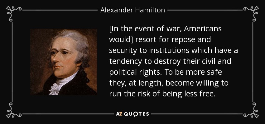 [In the event of war, Americans would] resort for repose and security to institutions which have a tendency to destroy their civil and political rights. To be more safe they, at length, become willing to run the risk of being less free. - Alexander Hamilton