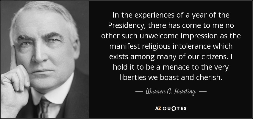 In the experiences of a year of the Presidency, there has come to me no other such unwelcome impression as the manifest religious intolerance which exists among many of our citizens. I hold it to be a menace to the very liberties we boast and cherish. - Warren G. Harding
