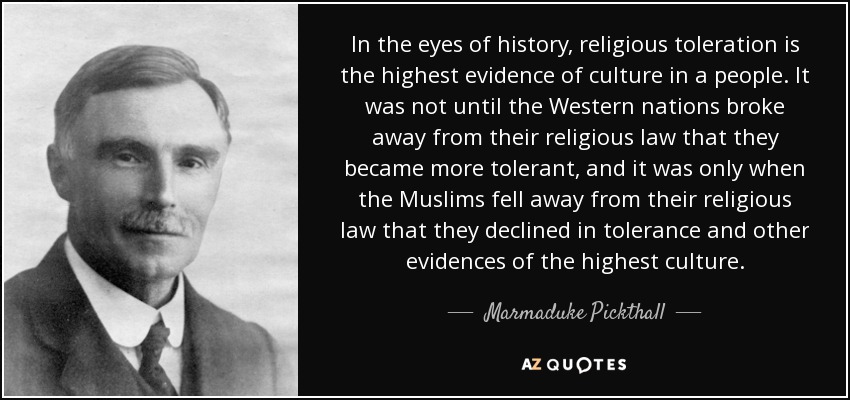 In the eyes of history, religious toleration is the highest evidence of culture in a people. It was not until the Western nations broke away from their religious law that they became more tolerant, and it was only when the Muslims fell away from their religious law that they declined in tolerance and other evidences of the highest culture. - Marmaduke Pickthall