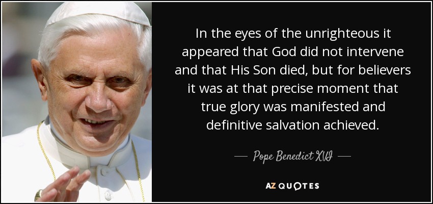In the eyes of the unrighteous it appeared that God did not intervene and that His Son died, but for believers it was at that precise moment that true glory was manifested and definitive salvation achieved. - Pope Benedict XVI